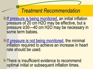 Treatment Recommendation
If pressure is being monitored, an initial inflation
pressure of 20 cm H2O may be effective, but a
pressure ≥30—40 cm H2O may be necessary in
some term babies.
If pressure is not being monitored, the minimal
inflation required to achieve an increase in heart
rate should be used.
There is insufficient evidence to recommend
optimal initial or subsequent inflation times.
 