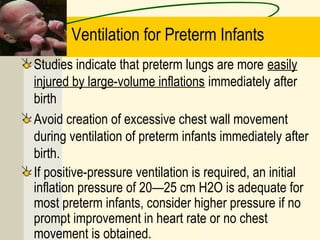 Ventilation for Preterm Infants
Studies indicate that preterm lungs are more easily
injured by large-volume inflations immediately after
birth
Avoid creation of excessive chest wall movement
during ventilation of preterm infants immediately after
birth.
If positive-pressure ventilation is required, an initial
inflation pressure of 20—25 cm H2O is adequate for
most preterm infants, consider higher pressure if no
prompt improvement in heart rate or no chest
movement is obtained.
 