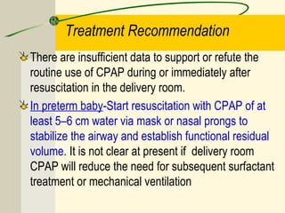 Treatment Recommendation
There are insufficient data to support or refute the
routine use of CPAP during or immediately after
resuscitation in the delivery room.
In preterm baby-Start resuscitation with CPAP of at
least 5–6 cm water via mask or nasal prongs to
stabilize the airway and establish functional residual
volume. It is not clear at present if delivery room
CPAP will reduce the need for subsequent surfactant
treatment or mechanical ventilation
 