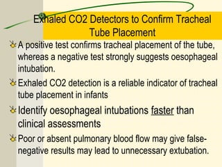 Exhaled CO2 Detectors to Confirm Tracheal
Tube Placement
A positive test confirms tracheal placement of the tube,
whereas a negative test strongly suggests oesophageal
intubation.
Exhaled CO2 detection is a reliable indicator of tracheal
tube placement in infants
Identify oesophageal intubations faster than
clinical assessments
Poor or absent pulmonary blood flow may give false-
negative results may lead to unnecessary extubation.
 