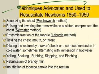 Techniques Advocated and Used to
Resuscitate Newborns 1850–1950
Squeezing the chest (Prochownich method)
Raising and lowering the arms while an assistant compressed the
chest (Sylvester method)
Rhythmic traction of the tongue (Laborde method)
Tickling the chest, mouth, or throat
Dilating the rectum by a raven’s beak or a corn cobImmersion in
cold water, sometimes alternating with immersion in hot water
Yelling, Shaking , Rubbing, Slapping, and Pinching
Nebulisation of brandy mist
Insufflation of tobacco smoke into the rectum
 