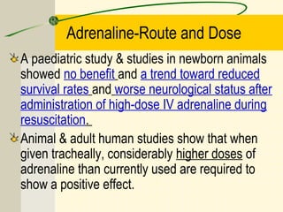 Adrenaline-Route and Dose
A paediatric study & studies in newborn animals
showed no benefit and a trend toward reduced
survival rates and worse neurological status after
administration of high-dose IV adrenaline during
resuscitation.
Animal & adult human studies show that when
given tracheally, considerably higher doses of
adrenaline than currently used are required to
show a positive effect.
 