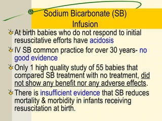 Sodium Bicarbonate (SB)
Infusion
At birth babies who do not respond to initial
resuscitative efforts have acidosis
IV SB common practice for over 30 years- no
good evidence
Only 1 high quality study of 55 babies that
compared SB treatment with no treatment, did
not show any benefit nor any adverse effects.
There is insufficient evidence that SB reduces
mortality & morbidity in infants receiving
resuscitation at birth.
 