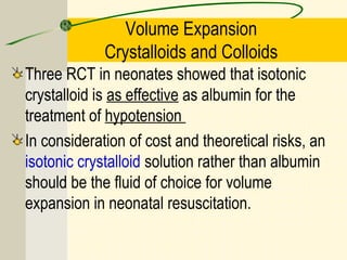 Volume Expansion
Crystalloids and Colloids
Three RCT in neonates showed that isotonic
crystalloid is as effective as albumin for the
treatment of hypotension
In consideration of cost and theoretical risks, an
isotonic crystalloid solution rather than albumin
should be the fluid of choice for volume
expansion in neonatal resuscitation.
 