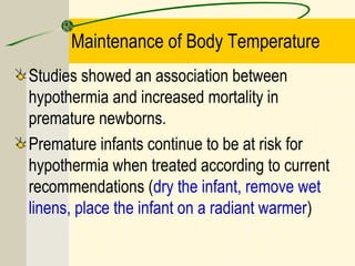 Maintenance of Body Temperature
Studies showed an association between
hypothermia and increased mortality in
premature newborns.
Premature infants continue to be at risk for
hypothermia when treated according to current
recommendations (dry the infant, remove wet
linens, place the infant on a radiant warmer)
 