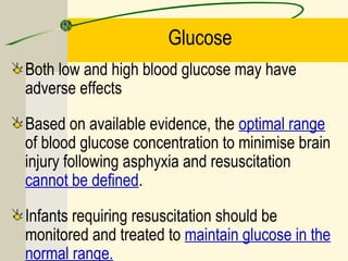 Glucose
Both low and high blood glucose may have
adverse effects
Based on available evidence, the optimal range
of blood glucose concentration to minimise brain
injury following asphyxia and resuscitation
cannot be defined.
Infants requiring resuscitation should be
monitored and treated to maintain glucose in the
normal range.
 