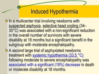 Induced Hypothermia
In a multicenter trial involving newborns with
suspected asphyxia, selective head cooling (34–
35°C) was associated with a non-significant reduction
in the overall number of survivors with severe
disability at 18 months but a significant benefit in the
subgroup with moderate encephalopathy.
A second large trial of asphyxiated newborns
treatment with systemic hypothermia (33.5 °C)
following moderate to severe encephalopathy was
associated with a significant (18%) decrease in death
or moderate disability at 18 months.
 