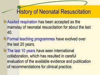 History of Neonatal Resuscitation
Assited respiration has been accepted as the
mainstay of neonatal resuscitation for about the last
40.
Formal teaching programmes have evolved over
the last 20 years.
The last 10 years have seen international
collaboration, which has resulted in careful
evaluation of the available evidence and publication
of recommendations for clinical practice.
 