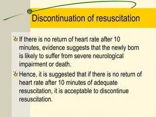 Discontinuation of resuscitation
If there is no return of heart rate after 10
minutes, evidence suggests that the newly born
is likely to suffer from severe neurological
impairment or death.
Hence, it is suggested that if there is no return of
heart rate after 10 minutes of adequate
resuscitation, it is acceptable to discontinue
resuscitation.
 