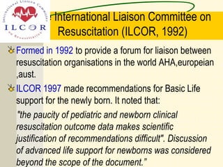 The International Liaison Committee on
Resuscitation (ILCOR, 1992)
Formed in 1992 to provide a forum for liaison between
resuscitation organisations in the world AHA,europeian
,aust.
ILCOR 1997 made recommendations for Basic Life
support for the newly born. It noted that:
"the paucity of pediatric and newborn clinical
resuscitation outcome data makes scientific
justification of recommendations difficult". Discussion
of advanced life support for newborns was considered
beyond the scope of the document.”
 