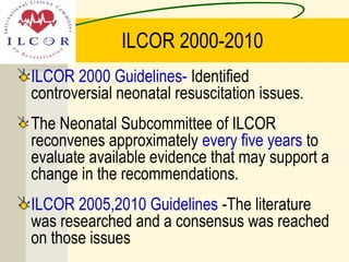 ILCOR 2000-2010
ILCOR 2000 Guidelines- Identified
controversial neonatal resuscitation issues.
The Neonatal Subcommittee of ILCOR
reconvenes approximately every five years to
evaluate available evidence that may support a
change in the recommendations.
ILCOR 2005,2010 Guidelines -The literature
was researched and a consensus was reached
on those issues.
 