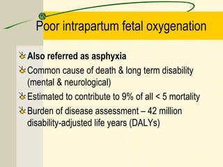 Poor intrapartum fetal oxygenation
Also referred as asphyxia
Common cause of death & long term disability
(mental & neurological)
Estimated to contribute to 9% of all < 5 mortality
Burden of disease assessment – 42 million
disability-adjusted life years (DALYs)
 