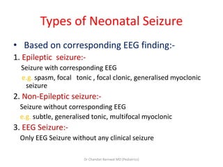 Types of Neonatal Seizure
• Based on corresponding EEG finding:-
1. Epileptic seizure:-
Seizure with corresponding EEG
e.g. spasm, focal tonic , focal clonic, generalised myoclonic
seizure
2. Non-Epileptic seizure:-
Seizure without corresponding EEG
e.g. subtle, generalised tonic, multifocal myoclonic
3. EEG Seizure:-
Only EEG Seizure without any clinical seizure
Dr Chandan Barnwal MD (Pediatrics)
 