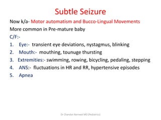 Subtle Seizure
Now k/a- Motor automatism and Bucco-Lingual Movements
More common in Pre-mature baby
C/F:-
1. Eye:- transient eye deviations, nystagmus, blinking
2. Mouth:- mouthing, tounuge thursting
3. Extremities:- swimming, rowing, bicycling, pedaling, stepping
4. ANS:- fluctuations in HR and RR, hypertensive episodes
5. Apnea
Dr Chandan Barnwal MD (Pediatrics)
 