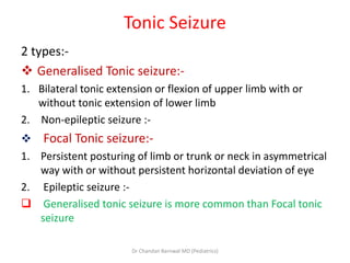Tonic Seizure
2 types:-
 Generalised Tonic seizure:-
1. Bilateral tonic extension or flexion of upper limb with or
without tonic extension of lower limb
2. Non-epileptic seizure :-
 Focal Tonic seizure:-
1. Persistent posturing of limb or trunk or neck in asymmetrical
way with or without persistent horizontal deviation of eye
2. Epileptic seizure :-
 Generalised tonic seizure is more common than Focal tonic
seizure
Dr Chandan Barnwal MD (Pediatrics)
 