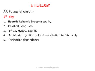 ETIOLOGY
A/c to age of onset:-
1st day
1. Hypoxic Ischemic Encephalopathy
2. Cerebral Contusion
3. 1st day Hypocalcaemia
4. Accidental injection of local anesthetic into fetal scalp
5. Pyridoxine dependency
Dr Chandan Barnwal MD (Pediatrics)
 