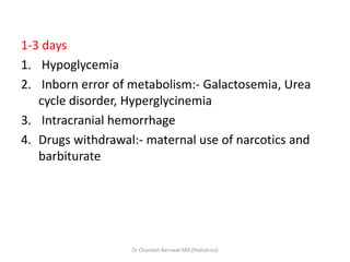 1-3 days
1. Hypoglycemia
2. Inborn error of metabolism:- Galactosemia, Urea
cycle disorder, Hyperglycinemia
3. Intracranial hemorrhage
4. Drugs withdrawal:- maternal use of narcotics and
barbiturate
Dr Chandan Barnwal MD (Pediatrics)
 