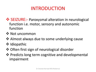 INTRODUCTION
 SEIZURE:- Paroxysmal alteration in neurological
function i.e. motor, sensory and autonomic
function
 Not uncommon
 Almost always due to some underlying cause
 Idiopathic
 Often first sign of neurological disorder
 Predicts long term cognitive and developmental
impairment
Dr Chandan Barnwal MD (Pediatrics)
 