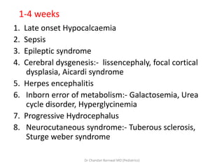 1-4 weeks
1. Late onset Hypocalcaemia
2. Sepsis
3. Epileptic syndrome
4. Cerebral dysgenesis:- lissencephaly, focal cortical
dysplasia, Aicardi syndrome
5. Herpes encephalitis
6. Inborn error of metabolism:- Galactosemia, Urea
cycle disorder, Hyperglycinemia
7. Progressive Hydrocephalus
8. Neurocutaneous syndrome:- Tuberous sclerosis,
Sturge weber syndrome
Dr Chandan Barnwal MD (Pediatrics)
 