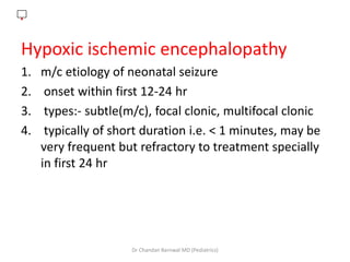 .
Hypoxic ischemic encephalopathy
1. m/c etiology of neonatal seizure
2. onset within first 12-24 hr
3. types:- subtle(m/c), focal clonic, multifocal clonic
4. typically of short duration i.e. < 1 minutes, may be
very frequent but refractory to treatment specially
in first 24 hr
Dr Chandan Barnwal MD (Pediatrics)
 