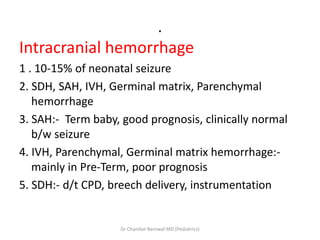 .
Intracranial hemorrhage
1 . 10-15% of neonatal seizure
2. SDH, SAH, IVH, Germinal matrix, Parenchymal
hemorrhage
3. SAH:- Term baby, good prognosis, clinically normal
b/w seizure
4. IVH, Parenchymal, Germinal matrix hemorrhage:-
mainly in Pre-Term, poor prognosis
5. SDH:- d/t CPD, breech delivery, instrumentation
Dr Chandan Barnwal MD (Pediatrics)
 