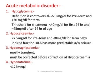 .Acute metabolic disorder:-
1. Hypoglycemia:-
Definition is controversial- <20 mg/dl for Pre-Term and
<30 mg/dl for term
Threshold for treatment- <40mg/dl for first 24 hr and
<45mg/dl after 24 hr of age
2. Hypocalcaemia:-
<7.5mg/dl for Pre-Term and <8mg/dl for Term baby
ionized fraction <0.6 has more predictable a/w seizure
3. Hypomagnesaemia:-
mostly transient,
must be corrected before correction of Hypocalcaemia
4. Hyponatremia:-
<125meq/l
Dr Chandan Barnwal MD (Pediatrics)
 