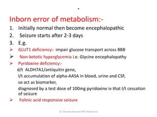 .
Inborn error of metabolism:-
1. Initially normal then become encephalopathic
2. Seizure starts after 2-3 days
3. E.g.
 GLUT1 deficiency:- impair glucose transport across BBB
 Non-ketotic hyperglycemia i.e. Glycine encephalopathy
 Pyridoxine deficiency:-
d/t ALDH7A1/antiquitin gene,
l/t accumulation of alpha-AASA in blood, urine and CSF,
so act as biomarker,
diagnosed by a test dose of 100mg pyridoxine iv that l/t cessation
of seizure
 Folinic acid responsive seizure
Dr Chandan Barnwal MD (Pediatrics)
 