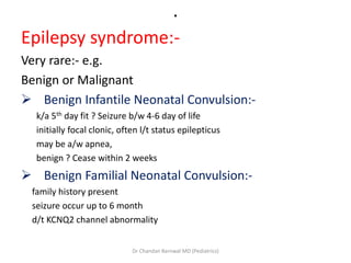 .
Epilepsy syndrome:-
Very rare:- e.g.
Benign or Malignant
 Benign Infantile Neonatal Convulsion:-
k/a 5th day fit ? Seizure b/w 4-6 day of life
initially focal clonic, often l/t status epilepticus
may be a/w apnea,
benign ? Cease within 2 weeks
 Benign Familial Neonatal Convulsion:-
family history present
seizure occur up to 6 month
d/t KCNQ2 channel abnormality
Dr Chandan Barnwal MD (Pediatrics)
 