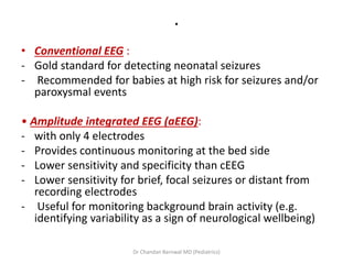 .
• Conventional EEG :
- Gold standard for detecting neonatal seizures
- Recommended for babies at high risk for seizures and/or
paroxysmal events
• Amplitude integrated EEG (aEEG):
- with only 4 electrodes
- Provides continuous monitoring at the bed side
- Lower sensitivity and specificity than cEEG
- Lower sensitivity for brief, focal seizures or distant from
recording electrodes
- Useful for monitoring background brain activity (e.g.
identifying variability as a sign of neurological wellbeing)
Dr Chandan Barnwal MD (Pediatrics)
 