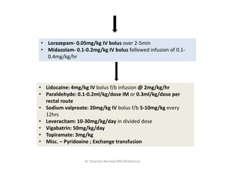 • Lorazepam- 0.05mg/kg IV bolus over 2-5min
• Midazolam- 0.1-0.2mg/kg IV bolus followed infusion of 0.1-
0.4mg/kg/hr
• Lidocaine: 4mg/kg IV bolus f/b infusion @ 2mg/kg/hr
• Paraldehyde: 0.1-0.2ml/kg/dose IM or 0.3ml/kg/dose per
rectal route
• Sodium valproate: 20mg/kg IV bolus f/b 5-10mg/kg every
12hrs
• Leveracitam: 10-30mg/kg/day in divided dose
• Vigabatrin: 50mg/kg/day
• Topiramate: 3mg/kg
• Misc. – Pyridoxine ; Exchange transfusion
Dr Chandan Barnwal MD (Pediatrics)
 