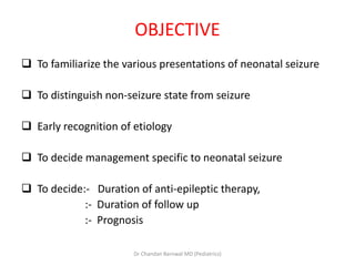 OBJECTIVE
 To familiarize the various presentations of neonatal seizure
 To distinguish non-seizure state from seizure
 Early recognition of etiology
 To decide management specific to neonatal seizure
 To decide:- Duration of anti-epileptic therapy,
:- Duration of follow up
:- Prognosis
Dr Chandan Barnwal MD (Pediatrics)
 