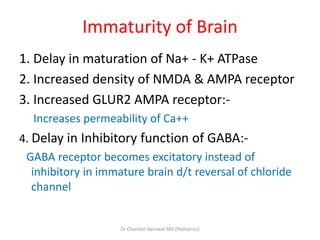 Immaturity of Brain
1. Delay in maturation of Na+ - K+ ATPase
2. Increased density of NMDA & AMPA receptor
3. Increased GLUR2 AMPA receptor:-
Increases permeability of Ca++
4. Delay in Inhibitory function of GABA:-
GABA receptor becomes excitatory instead of
inhibitory in immature brain d/t reversal of chloride
channel
Dr Chandan Barnwal MD (Pediatrics)
 