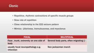 Clonic
▪ Repetitive, rhythmic contractions of specific muscle groups
▪ Slow rate of repetition
▪ Close relationship to the EEG seizure pattern
▪ Mimics - jitteriness, tremulousness, and myoclonus
FOCAL MULTIFOCAL
Face , trunk, extremity on one side of
body
Several body parts, often migrating ()
usually focal neuropathology e.g.
infarction
Non jacksonian march
 