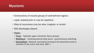 Myoclonic
▪ Contractions of muscle groups of well-defined regions
▪ rapid, isolated jerk or may be repetitive
▪ Rate of recurrence may be slow, irregular, or erratic
▪ EEG discharges absent.
▪ Types :
▪ Focal – Typically upper extremity, flexor groups.
▪ Multifocal – involving several body parts , asynchronous twitching.
▪ Generalized - bilateral, symmetric jerking of all extremities and/or
muscles of the trunk and neck. EEG +,
 