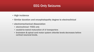 EEG Only Seizures
▪ High incidence
▪ Similar duration and encephalopathy degree to electroclinical
▪ electromechanical dissociation
▪ electroclinical EEG only
▪ caudal-to-rostral maturation of cl- transporters
▪ brainstem & spinal cord motor system chloride levels decreases before
cortical neuronal levels.
 
