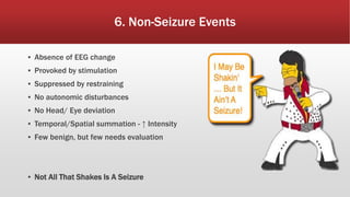 6. Non-Seizure Events
▪ Absence of EEG change
▪ Provoked by stimulation
▪ Suppressed by restraining
▪ No autonomic disturbances
▪ No Head/ Eye deviation
▪ Temporal/Spatial summation - ↑ Intensity
▪ Few benign, but few needs evaluation
▪ Not All That Shakes Is A Seizure
 
