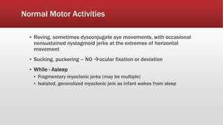 Normal Motor Activities
▪ Roving, sometimes dysconjugate eye movements, with occasional
nonsustained nystagmoid jerks at the extremes of horizontal
movement
▪ Sucking, puckering – NO ocular fixation or deviation
▪ While - Asleep
▪ Fragmentary myoclonic jerks (may be multiple)
▪ Isolated, generalized myoclonic jerk as infant wakes from sleep
 