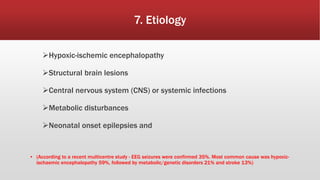 7. Etiology
Hypoxic-ischemic encephalopathy
Structural brain lesions
Central nervous system (CNS) or systemic infections
Metabolic disturbances
Neonatal onset epilepsies and
▪ (According to a recent multicentre study - EEG seizures were confirmed 35%. Most common cause was hypoxic-
ischaemic encephalopathy 59%, followed by metabolic/genetic disorders 21% and stroke 13%)
 