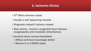 b. Ischemic Stroke
▪ 2ND Most common cause
▪ Usually a well appearing neonate
▪ Diagnosis missed if seizure missed
▪ Risk factors - trauma, congenital heart disease,
coagulopathy and metabolic disturbances
▪ Cerebral sinus venous thrombosis
▪ diffuse and focal neurologic deficit
▪ Seizure in 1 in 8000 cases
 