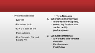 ▪ Preterms Neonates–
▪ IVH/GM
▪ Persistent tonic
▪ b/w 3-7 days of life
▪ Poor outcome
▪ First 3 days in GM and
Severe IVH
• Term Neonates
1. Subarachnoid hemorrhage
• infant delivered vaginally.
• second day focal seizure
• resolve rapidly
• good prognosis.
2. Subdural hematomas
• a/w trauma and cerebral
contusion.
• Focal seizures
• First 2 days
 