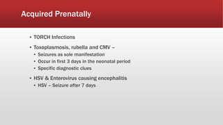 Acquired Prenatally
▪ TORCH Infections
▪ Toxoplasmosis, rubella and CMV –
▪ Seizures as sole manifestation
▪ Occur in first 3 days in the neonatal period
▪ Specific diagnostic clues
▪ HSV & Enterovirus causing encephalitis
▪ HSV – Seizure after 7 days
 