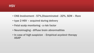 HSV
▪ CNS Involvement - 57%,Disseminated - 22%, SEM – Rare
▪ type 2 HSV – acquired during delivery
▪ Fetal scalp monitoring - a risk factor
▪ Neuroimaging - diffuse brain abnormalities
▪ In case of high suspicion - Empirical acyclovir therapy
ASAP
 