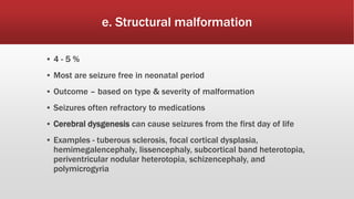 e. Structural malformation
▪ 4 - 5 %
▪ Most are seizure free in neonatal period
▪ Outcome – based on type & severity of malformation
▪ Seizures often refractory to medications
▪ Cerebral dysgenesis can cause seizures from the first day of life
▪ Examples - tuberous sclerosis, focal cortical dysplasia,
hemimegalencephaly, lissencephaly, subcortical band heterotopia,
periventricular nodular heterotopia, schizencephaly, and
polymicrogyria
 