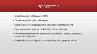 Hypoglycemia
▪ Most frequent in SGAs and IDMs
▪ Can be a part of other etiologies
▪ Symptoms of neuroglycopenia should prompt treatment
▪ Determinant for seizure probability – time elapsed
▪ Neurological symptoms commonly - jitteriness, stupor, hypotonia,
apnea, and seizures.
▪ Treatment at <40 mg/dL <24 hours and <50 after 24 hours
 
