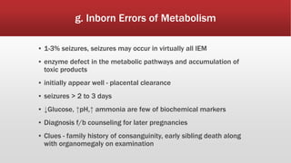 g. Inborn Errors of Metabolism
▪ 1-3% seizures, seizures may occur in virtually all IEM
▪ enzyme defect in the metabolic pathways and accumulation of
toxic products
▪ initially appear well - placental clearance
▪ seizures > 2 to 3 days
▪ ↓Glucose, ↑pH,↑ ammonia are few of biochemical markers
▪ Diagnosis f/b counseling for later pregnancies
▪ Clues - family history of consanguinity, early sibling death along
with organomegaly on examination
 