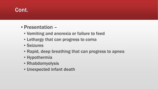 Cont.
▪ Presentation –
▪ Vomiting and anorexia or failure to feed
▪ Lethargy that can progress to coma
▪ Seizures
▪ Rapid, deep breathing that can progress to apnea
▪ Hypothermia
▪ Rhabdomyolysis
▪ Unexpected infant death
 