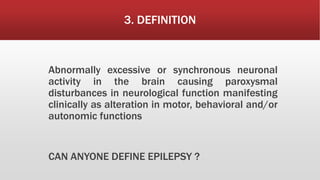 3. DEFINITION
Abnormally excessive or synchronous neuronal
activity in the brain causing paroxysmal
disturbances in neurological function manifesting
clinically as alteration in motor, behavioral and/or
autonomic functions
CAN ANYONE DEFINE EPILEPSY ?
 