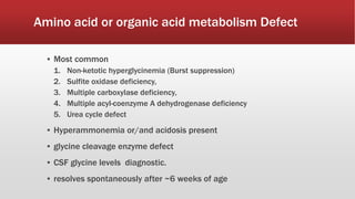 Amino acid or organic acid metabolism Defect
▪ Most common
1. Non-ketotic hyperglycinemia (Burst suppression)
2. Sulfite oxidase deficiency,
3. Multiple carboxylase deficiency,
4. Multiple acyl-coenzyme A dehydrogenase deficiency
5. Urea cycle defect
▪ Hyperammonemia or/and acidosis present
▪ glycine cleavage enzyme defect
▪ CSF glycine levels diagnostic.
▪ resolves spontaneously after ~6 weeks of age
 