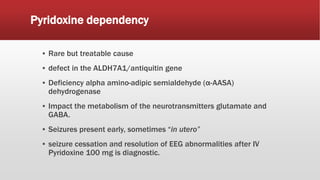 Pyridoxine dependency
▪ Rare but treatable cause
▪ defect in the ALDH7A1/antiquitin gene
▪ Deficiency alpha amino-adipic semialdehyde (α-AASA)
dehydrogenase
▪ Impact the metabolism of the neurotransmitters glutamate and
GABA.
▪ Seizures present early, sometimes “in utero”
▪ seizure cessation and resolution of EEG abnormalities after IV
Pyridoxine 100 mg is diagnostic.
 