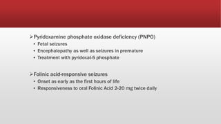 Pyridoxamine phosphate oxidase deficiency (PNPO)
▪ Fetal seizures
▪ Encephalopathy as well as seizures in premature
▪ Treatment with pyridoxal-5 phosphate
Folinic acid-responsive seizures
▪ Onset as early as the first hours of life
▪ Responsiveness to oral Folinic Acid 2-20 mg twice daily
 